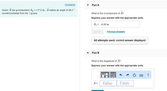 Constants ? Part A Vector A has y-component Ay +17.0 m. A makes an angle of 26.0 ° counterclockwise from the +y-axis What is the z-component of A? Express your answer with the appropriate units A--8.29 m Previous Answers All attempts used; correct answer displayed Part B What is the magnitude of A? Express your answer with the appropriate units AVaue Units
