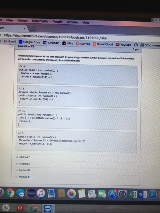it View History Bookmarks People Window Help M Gmail Google Docs tin LinkedIn eBay canvas Soundcloud a YouTube sc converte D Question 73 pts which method represents the best approach to generating arandom number between one and ten r the method will be called concurrently and repeatly by multiple threads? public static int randomAK) Randon r new Rondo return r nextInt(18) 1: private static Random sr new Random() public static int rondomBC) return sr.nextIntC1e) 1; public static int randomCO int i Cint)(Math randonO 10 1) return i public static int randomDK) ThreadLocalRandom ir Thread Local Random currento return tr nextIntci, 11); Method C