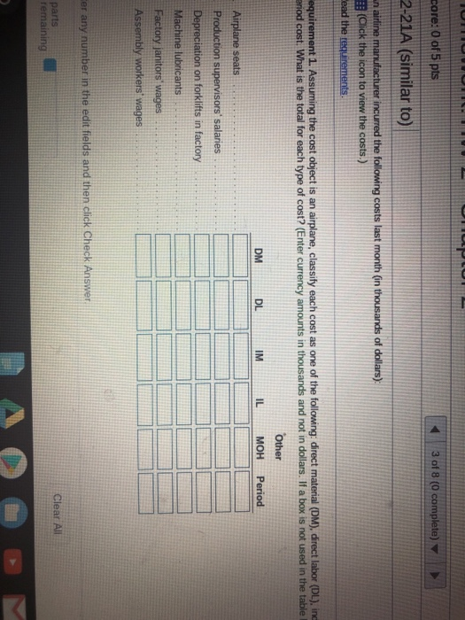 core: 0 of 5 pts 3 of 8 (0 2-21A (similar to) n a (Click the icon to view the costs.) 1. Assuming the cost object is an airplane, classify each cost as one of the following direct material (DM), direct labor (DL), ind enod cost. What is the total for each type of cost? (Enter currency amounts in thousands and not in dollars. If a box is not used in the table I DM DL IM IL MOH Period Production supervisors salaries Depreciation on forklifts in factory ···· Machine l number in the edit fields and then click Check Answer Clear Al
