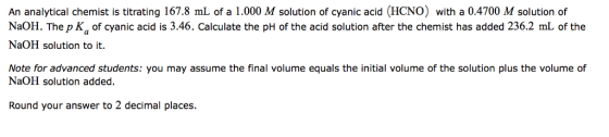 An analytical chemist is titrating 167.8 mL of a 1.000 M solution of cyanic acid (HCNO) with a 0.4700 M solution of NaOH. The p Ka of cyanic acid is 3.46. Calculate the pH of the acid solution after the chemist has added 236.2 mL of the NaOH solution to it. Note for advanced students: you may assume the final volume equals the initial volume of the solution plus the volume of NaOH solution added. Round your answer to 2 decimal places.