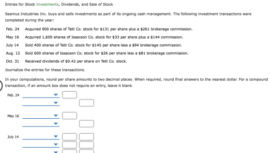 Entries for Stock Investments, Dividends, and Sale of Stock Seamus Industries Inc. buys and sells investments as part of its ongoing cash management. The following investment transactions were completed during the year: Feb. 24 Acquired 900 shares of Tett Co. stock for $131 per share plus a $261 brokerage commission. May 16 Acquired 1,600 shares of Issacson Co. stock for $33 per share plus a $144 commission. July 14 Sold 400 shares of Tett Co. stock for $145 per share less a $94 brokerage commission. Aug. 12 Sold 600 shares of Issacson Co. stock for $26 per share less a $81 brokerage commission Oct. 31 Received dividends of $0.42 per share on Tett Co. stock. Journalize the entries for these transactions. In your computations, round per share amounts to two decimal places. When required, round final answers to the nearest dollar. For a compound transaction, if an amount box does not require an entry, leave it blank. Feb. 24 May 16 July 14Y