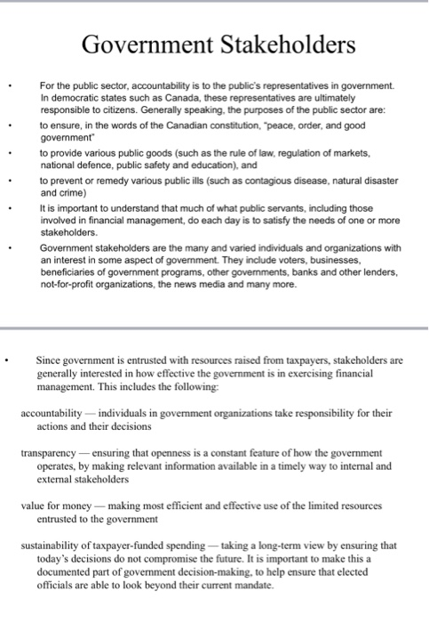 Government Stakeholders For the public sector, accountability is to the publics representatives in government. In democratic states such as Canada, these representatives are ultimately responsible to citizens. Generally speaking, the purposes of the public sector are: to ensure, in the words of the Canadian constitution, peace, order, and good to provide various public goods (such as the rule of law, regulation of markets, national defence, public safety and education), and to prevent or remedy various public ills (such as contagious disease, natural disaster and crime) It is important to understand that much of what public servants, including those involved in financial management, do each day is to satisfy the needs of one or more Government stakeholders are the many and varied individuals and organizations with an interest in some aspect of government. They include voters, businesses, beneficiaries of government programs, other governments, banks and other lenders, not-for-profit organizations, the news media and many more Since government is entrusted with resources raised from taxpayers, stakeholders are generally interested in how effective the government is in exercising financial management. This includes the following accountability individuals in government organizations take responsibility for their actions and their decisions transparency ensuring that openness is a constant feature of how the government operates, by making relevant information available in a timely way to internal and external stakeholders value for money making most efficient and effective use of the limited resources entrusted to the government sustainability of taxpayer-funded spending -taking a long-term view by ensuring that todays decisions do not compromise the future. It is important to make this a documented part of government decision-making, to help ensure that elected officials are able to look beyond their current mandate.