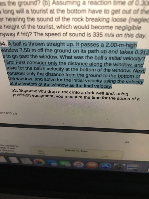 es the ground? (b) Assuming a reaction time of o 3 long will a tourist at the bottom have to get out of the nyway if hit)? The speed of sound is 335 m/s on this day window 7.50 m off the ground on its path up and takes 0.312 er hearing the sound of the rock breaking loose (neglec height of the tourist, which would become negligible 64. A ball is thrown straight up. It passes a 2.00-m-high s to go past the window. What was the balls initial veloci int: First consider only the distance along the window, and solve for the balls velocity at the bottom of the window. Next consider only the distance from the ground to the bottom of e window, and solve for the initial velocity using the velocity at the bottom of the window as the final velocity 55. Suppose you drop a rock into a dark well and, using precision equipment, you measure the time for the sound of a 85