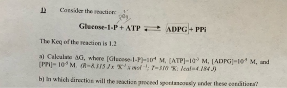 1) Consider the reaction: 209 Glucose-1-P + ATP ADPG+PPI The Key of the reaction is 1.2 a) Calculate AG, where [Glucose-1-P]=