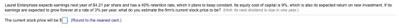 Laurel Enterpnses expects earnings next year of S4.21 per share and has a 40% retention rate, which it plans to keep constant. Its equity cost of capital is 9%, which is also its expected return on new investment. If its earnings are expected to grow forever at a rate of 3% per year, what do you estimate the firms current stock price to be? (Hint: its next dividend is due in one year.) The current stock price will be $U (Round to the nearest cent.)