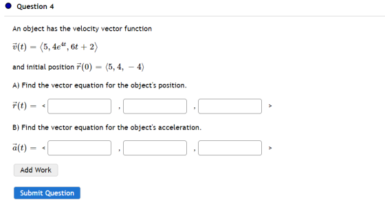 Question 4 An object has the velocity vector function v(t) (5, 4e4t, 6t + 2) and initial position 7(0) = (5,4, – 4) A) Find t
