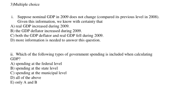 3)Multiple choice i. Suppose nominal GDP in 2009 does not change (compared its previous level in 2008). Given this information, we know with certainty that A) real GDP increased during 2009. B) the GDP deflator increased during 2009 C) both the GDP deflator and real GDP fell during 2009. D) more information is needed to answer this question. ii. Which of the following types of government spending is included when calculating GDP? A) spending at the federal level B) spending at the state level C) spending at the municipal level D) all of the above E) only A and B