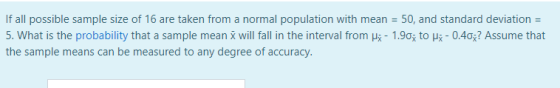 If all possible sample size of 16 are taken from a normal population with mean = 50, and standard deviation = 5. What is the