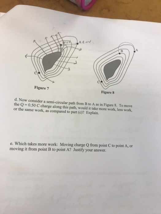 A. Figure 7 Figure 8 d. Now consider a semi-circular path from B to A as in Figure 8. To move the Q-0.50 C charge along this path, would it take more work, less work, or the same work, as compared to part (c)? Explain. e. Which takes more work: Moving charge Q from point C to point A, or moving it from point B to point A? Justify your answer.