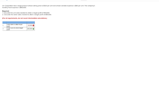 Lin Corporation has a single product whose selling price is $120 per unit andl whose variable expense is $80 per unit. The companys monthly fixed expense is $50.000. Required: 1. Calculate the unit sales needed to attain a target profit of $10,000. 2. Calculate the dollar sales needed to attain a target proflt or $15,000 (For all requirements, do not round intermedlate ealculations.) Units sales to attain target profit Dollar sales to atain target 10000四 195000