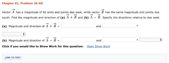 Chapter 01, Problem 26 GO Vector A has a magnitude of 82 units and points due west, while vector B has the same magnitude and points due south. Find the magnitude and direction of (a) A B and (b) A - B. Specify the directions relative to due west. (a) Magnitude and direction of A + B - 0 and (b) Magnitude and direction of A-B- Click if you would like to Show Work for this question: and Open Show Work LINK TO TEXT