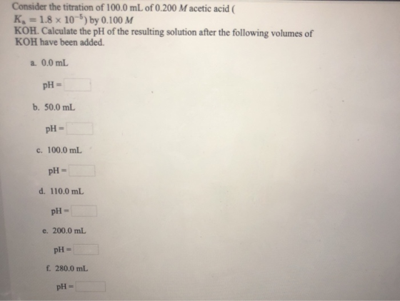 Consider the titration of 100.0 mL of 0.200 Macetic acid ( K = 1.8 x 10-5) by 0.100 M KOH. Calculate the pH of the resulting