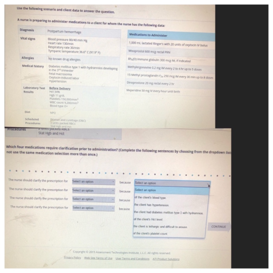 Use the following scenario and client data to answer the question. A nurse is preparing to administer medications to a client for whom the nurse has the following data: Diagnosis Postpartum hemorrhage Medications to Administer 000 mL lactated Ringers with 20 units of axytocin IV bolus Misoprostol 600 mcg rectal PRN RhD) Immune globulin 300 mcg IM, If indicated Methylergonovine 0.2 mg IM every 2 to 4 hr up to 5 doses 15-Methyl prostaglandin Faa 250 mcg IM every 30 min up to 8 doses Dinoprostone 20 mg rectal every 2 h Meperidine 50 mg IV every hour until birth Vital signs Blood pressure 80/-40 mm Hg Heart rate 130/min Resplratory rate 30/mir Tympank temperature 36.6 C (97.9 Allergies No known drug allergies Medical history Diabetes mellitius type 1 with hydramnios developing n the 3nd trimester Fetal macrosomia Oxytocin-induced labor Laberatory Test Before Delivery Results Het 34% Hgb 11 gid Platelets 150,000mm WBC count 9,200mm Blood type o Diet NPO and curettage (o&c) units packed RBCs Stat Hgb and Hct Which four medications require clarification prior to administration? (Complete the following sentences by choosing from not use the same medication selection more than once.) the dropdown lis The nurse should clarify the prescription for The nurse should clarifly the prescription for Select an The nurse should clarify the prescription for The nurse should darify the prescription for Select an option Select an option because an ophon an option af the clients blood type because bara an option because e client has hypertension because client had diabetes mellidus type 1 with hydramnios the clients Hct level client is lethargic and difficult to arouse. the clients platelet count CONTINUE Copyright O2019 Assessment Technologies institute, L.L.C. All rights reserverd