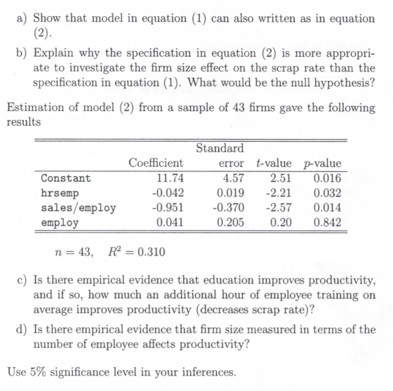 a) Show that model in equation (1) can also written as in equation b) Explain why the specification in equation (2) is more appropri- ate to investigate the firm size effect on the scrap rate than the specification in equation (1). What would be the null hypothesis? Estimation of model (2) from a sample of 43 firms gave the following results Standard error t-value p-value 4.57 2.510.016 0.019-2.21 0.032 sales/employ-0.951 0.3702.57 0.014 0.2050.20 0.842 Coefficient 11.74 0.042 Constant hrsemp employ 0.041 n=43, R2=0.310 c) Is there empirical evidence that education improves productivity, and if so, how much an additional hour of employee training on average improves productivity (decreases scrap rate)? d) Is there empirical evidence that firm size measured in terms of the number of employee affects productivity? Use 5% significance level in your inferences
