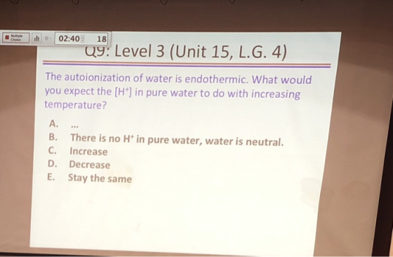 02:40 18 0% Level 3 (Unit 15, L.G. 4) The autoionization of water is endothermic. What would you expect the [H] in pure water to do with increasing temperature? A. B. There is no H in pure water, water is neutral. C. Increase D. Decrease E. Stay the same