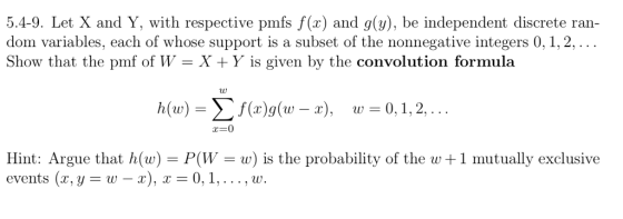 5.4-9. Let X and Y, with respective pmfs f(x) and g(y), be independent discrete ran- dom variables, each of whose support is a subset of the nonnegative integers 0, 1,2, Show that the pmf of W - X + Y is given by the convolution formula x=0 Hint: Argue that h(w) P(Ww) is the probability of the w 1 mutually exclusive events (x, y-w-x), 0,,..., w.