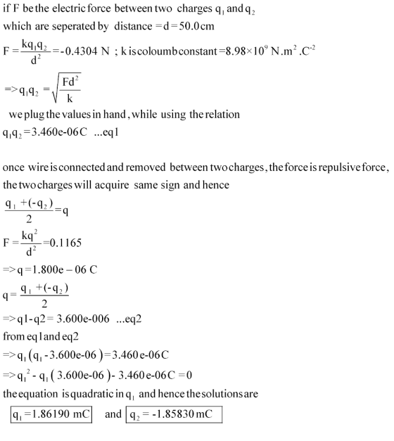 if F bethe electric force between two charges q andq2, which are seperated by distance-d 50.0cm PE-=-0.4304 N ; kiscoloumbconstant-8.98x10)N.m2·C-2 Fd2 we plug the values in hand,while using the relation ,92-3.460e-06C ...eql once wire is connected and removed between twocharges, the force is repulsive force, the twocharges will acquire same sign and hence 9 2 F0.1165 > q-1 , 800e-06 C -q2-3.600e-006 ...eq2 from eqland eq2 , (q1-3.600e-06)-3.460 e-06C q-q, (3.600e-06)- 3.460 e-06C-0 the equation isquadratic in q, and hence thesolutionsare mC andq,--1.85830 mC