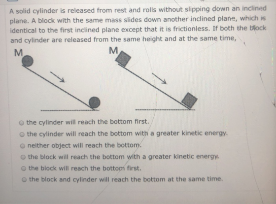 A solid cylinder is released from rest and rolls without slipping down an inclined plane. A block with the same mass slides d