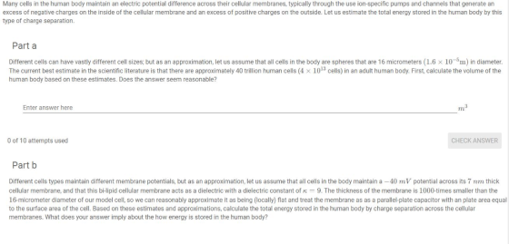 Many cells in the human body maintain an electric potential difference across their cellular membranes, typically through the use ion-specific pumps and channels that generate an excess of negative charges on the inside of the cellular membrane and an excess of positive charges on the outside. Let us estimate the total energy stored in the human body by this type of charge separation. Part a Different cells can have vastly different cell sizes; but as an approximation, let us assume that all cells in the body are spheres that are 16 micrometers (1.6 x 10~5m) in diameter. The current best estimate in the scientific literature is that there are approximately 40 trillion human cells (4 x 1013 cells) in an adult human body. First, calculate the volume of the human body based on these estimates. Does the answer seem reasonable? Enter answer here m3 Tt 0 of 10 attempts used CHECK ANSWER Part b Different cells types maintain different membrane potentials, but as an approximation, let us assume that all cells in the body maintain a -40 mV potential across its 7 nm thick cellular membrane, and that this bi-lipid cellular membrane acts as a dielectric with a dielectric constant of 9. The thickness of the membrane is 1000-times smaller than the 16-micrometer diameter of our model cell, so we can reasonably approximate it as being (locally) flat and treat the membrane as as a parallel-plate capacitor with an plate area equal to the surface area of the cell. Based on these estimates and approximations, calculate the total energy stored in the human body by charge separation across the cellular membranes. What does your answer imply about the how energy is stored in the human body?