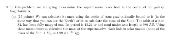 3. In this problem, we are going to examine the supermassive black hole in the center of our galaxy, Sagittarius A.. (a) (15