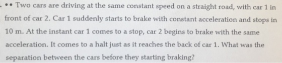 Two cars are driving at the same constant speed on a straight road, with car 1 in front of car 2. Car 1 suddenly starts to brake with constant acceleration and stops in 10 m. At the instant car 1 comes to a stop, car 2 begins to brake with the same acceleration. It comes to a halt just as it reaches the back of car 1. What was the separation between the cars before they starting braking?