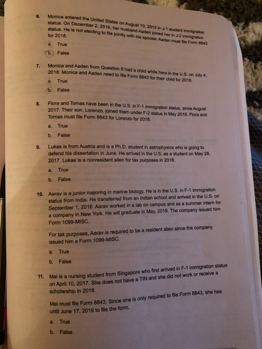 Monica entered the United status. On December 2, 2016, her husband Aaden joined her in J status. He is not electing to fle jointly with his spouse. Aaden must file Form 8843 for 2018. 6. States on August 10, 2012 n 1 student immigration on -2 immigration True False Monica and Aaden from Question 6 had a child while here in the U.S. on July 4, 2018. a. True b. False Monica and Aaden need to file Form 8843 for their child for 2018 8. Flora and Tomas have been in the U.S. in F-1 immigration status, since August 2017. Their son, Lorenzo, joined them under F-2 status in May 2018. Flora and Tomas must file Form 8843 for Lorenzo for 2018. a. True b. False Lukas is from Austria and is a Ph.D. student in astrophysics who is going to defend his dissertation in June. He arrived in the U.S. as a student on May 28, 2017. Lukas is a nonresident alien for tax purposes in 2018. 9. a. True b. False 10. Aarav is a junior majoring in marine biology. He is in the U.S. in F-1 immigration status from India. He transferred from an Indian school and arrived in the U.S. on September 1, 2016. Aarav worked in a lab on campus and as a summer intern for a company in New York. He will graduate in May, 2019. The company issued him Form 1099-MISC. For tax purposes, Aarav is required to be a resident allien since the company issued him a Form 1099-MISC. a, True b. False on April 10, 2017. She does not have a TIN and she did not work or receive a scholarship in 2018. 1. Mal is a nursing student from Singapore who first arrived in F-1 immigration status Mai must file Form 8843. Since she is only required to file Form 8843, she has until June 17, 2019 to file the form. a. True b. False