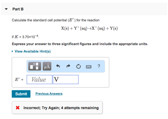 Part B Calculate the standard cell potential (E) for the reaction X(s)Y(a)-X (a)+ Y(s) f K-3.70x 104 Express your answer to three significant figures and include the appropriate units View Available Hint(s) Value V SubmitPrev Previous Answers X Incorrect, Try Again; 4 attempts remaining