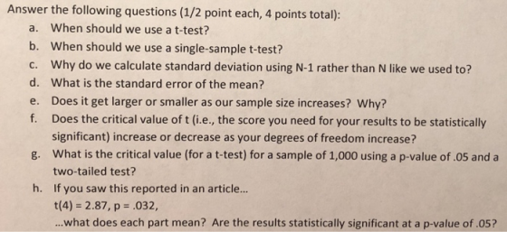 Answer the following questions (1/2 point each, 4 points total): a. When should we use a t-test? b. When should we use a single-sample t-test? c. Why do we calculate standard deviation using N-1 rather than N like we used to? d. What is the standard error of the mean? e. Does it get larger or smaller as our sample size increases? Why? f. Does the critical value of t (i.e, the score you need for your results to be statistically significant) increase or decrease as your degrees of freedom increase? What is the critical value (for a t-test) for a sample of 1,000 using a p-value of.05 and a two-tailed test? If you saw this reported in an article... t(4) 2.87, p .032, ...what does each part mean? Are the results statistically significant at a p-value of .05? g. h.