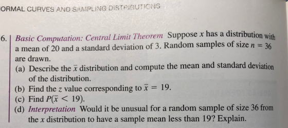 ORMAL CURVES AND SAMPLING DİSTRIBUTIONS Basic Computation: Central Limit Theorem Suppose x has a distributi on with a mean of 20 and a standard deviation of 3. Random samples of size n are drawn. (a) Describe the a distribution and compute the mean and standard deviation of the distribution. (b) Find the z value corresponding to x = 19. (c) Find Pr < 19) (d) Interpretation Would it be unusual for a random sample of size 36 from the x distribution to have a sample mean less than 19? Explain.