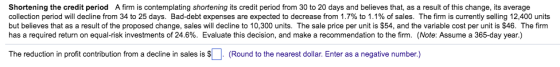 Shortening the credit period A firm is contemplating shortening its credit period from 30 to 20 days and believes that, as a result of this change, its average collection period will decline from 34 to 25 days. Bad-debt expenses are expected to decrease from 1.7% to 1.1% of sales. The firm is currently selling 12,400 units but believes that as a result of the proposed change, sales will decline to 10,300 units. The sale price per unit is S54, and the variable cost per unit is $46. The firm has a required return on equal-risk investments of 24.6%. Evaluate this decision, and make a recommendation to the firm. (Note: Assume a 365-day year.) The reduction in profit contribution rom a decline in sales is $L Round to the nearest dollar Enter as a negative number.