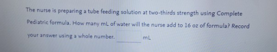 The nurse is preparing a tube feeding solution at two-thirds strength using Complete Pediatric formula. How many mL of water