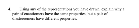Using any of the representations you have drawn, explain why a pair of enantiomers have the same properties, but a pair of di