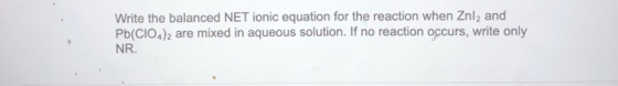 Write the balanced NET ionic equation for the reaction when Znl2 and Pb(CIO4)2 are mixed in aqueous solution. If no reaction