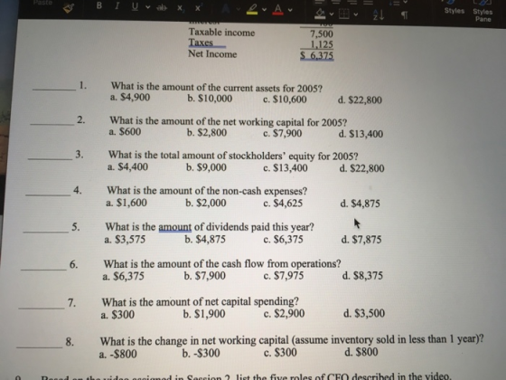 Styles Styles Pane Taxable income 7,500 1,125 S 6,375 Net Income 1. What is the amount of the current assets for 2005? 2. What is the amount of the net working capital for 2005? 3. What is the total amount of stockholders equity for 2005? a. $4,900 b. $10,000 c. $10,600 d. $22,800 c. $7,900 c, $13,400 c. $4,625 a. $600 b. $2,800 d. $13,400 a. $4,400 b. $9,000 d. $22,800 4. What is the amount of the non-cash expenses? b. $2,000 a. $1,600 d. $4,875 5. What is the amount of dividends paid this year? b. $4,875 a. $3,575 c. $6,375 d. $7,875 6. What is the amount of the cash flow from operations? b. $7,900 a. $6,375 c. $7,975 d. $8,375 What is the amount of net capital spending? a. $300 7. b. $1,900 c. $2,900 d. $3,500 8. What is the change in net working capital (assume inventory sold in less than 1 year)? b. -$300 c. $300 d. $800
