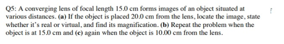 Q5: A converging lens of focal length 15.0 cm forms images of an object situated at various distances. (a) If the object is placed 20.0 cm from the lens, locate the image, state whether its real or virtual, and find its magnification. (b) Repeat the problem when the object is at 15.0 cm and (c) again when the object is 10.00 cm from the lens.
