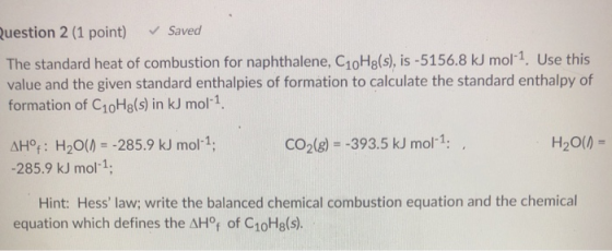 Question 2 (1 point) Saved The standard heat of combustion for naphthalene, C10Hg(s), is -5156.8 kJ mol-1. Use this value and