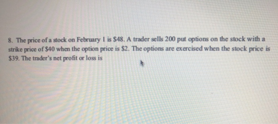 8. The price of a stock on February 1 is $48. A trader sells 200 put options on the stock with a strike price of $40 when the
