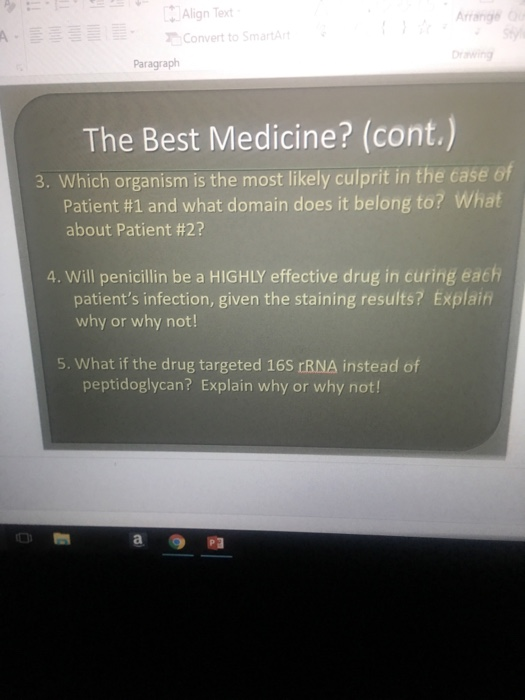 中Align Text . Convert to SmartArt Arrange rawing Paragraph The Best Medicine? (cont. 3. Which organism is the most likely culprit in the case of Patient #1 and what domain does it belong to? What about Patient #2? 4. Will penicillin be a HIGHLY effective drug in curing each patients infection, given the staining results? Explain why or why not! 5. What if the drug targeted 16S rRNA instead of peptidoglycan? Explain why or why not!