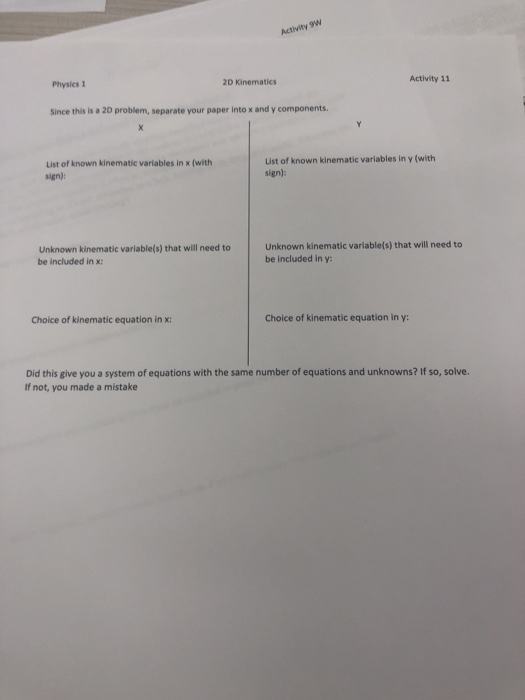 Activity 11 Physics 1 2D Kinematics Since this is a 20 problem, separate your paper into x and y components List of known kinematic variables in x (with sign): List of known kinematic variables in y (with sign): Unknown kinematic variable(s) that will need to be included in x: Unknown kinematic variable(s) that will need to be included in y: Choice of kinematic equation in x: Choice of kinematic equation in y: Did this give you a system of equations with the same number of equations and unknowns? If so, solve. If not, you made a mistake