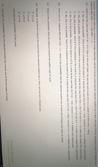 Consider randomly selecting a student at a large university, and let A be the event that the selected student has a Visa card and 8 be the analogous event for MasterCard. Suppose that P(A)-0.6 and P(B)-0.4 (a) Could it be the case that PLA n B)-0.5 ? why or why not? [Hint: For any two sets A and B dA is a subset of B then AAS pu).] No, this is not possible. Since A ก B is contained in the evet B, it must be the case that P(A n B) S PrB). However 0.5 > 0.4 violates this requirement. Yes, this is possible. Since B is contained in the event A n B, it must be the case that P(B) s PA n B) and 0.5 > 0.4 does not violate this requirement e Yes, this is possible. Since A η В is contained in the event 8, t must be the case that PO) s PA n B) and 0.5 > 0.4 does not violate this requirement @ No, this is not possible. Since B is equal to A ก B, it must be the case that prA ก B)-PfB). However O .5> 0.4 violates this requirement ained in the event a n B, it must be the case that PA n B) s P(B). However 0.5 04 vWolates this requirement. No, this is not possible. Since is contained in the event A n B, it must be the c (b) From now on, suppose that prA ก B)-0.2 what is the probability that the selected student has at least one of these two types of cards? (c) What is the probability that the selected student has neither type of card? (d) Describe, in terms of A and B, the event that the selected student has a Visa card but not a MasterCard. @ А.UB AUB Calculate the probability of this event. Activate Windows Go to Settings to activate (e) Calculate the probability that the selected student has exactly one of the two types of cards
