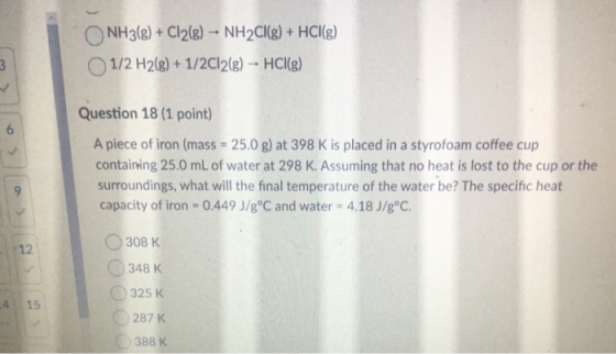 O NH3(g) + Cl2(g) - NH2Cl(g) + HCl(g) 1/2 H2(g) + 1/2Cl2(g) → HCl(g) Question 18 (1 point) A piece of iron (mass = 25.0 g) at