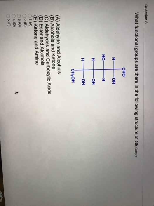 Question 8 What functional groups are there in the following structure of Glucose CHO OH Ho OH OH CH2OH (A) Aldehyde and Alcohols (B) Alcohols and Ketone (C) Aldehydes and Carboxylic Acids (D) Ester and Alcohols (E) Ketone and Amine O1. (A) O2.(B) O3.(C) O4. (D) 5.(E)