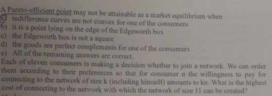 A Pareto-efficient point may not be attainable as a market equilibrium when indifference curves are not convex for one of the consumers b) it is a point lying on the edge of the Edgeworth box c) the Edgeworth box is not a square d) the goods are perfect complements for one of the consumers e) All of the remaining answers are correct. ach of eleven consumers is making a decision whether to join a network. We can order them according to their preferences so that for consumer n the willingness to pay for connecting to the network of size k (including himself) amounts to kn. What is the highest cost of connecting to the network with which the network of size 11 can be created?