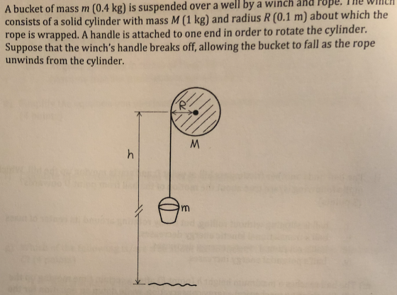 A bucket of mass m (0.4 kg) is suspended over a well by a winch and Pope. The WINCH consists of a solid cylinder with mass M