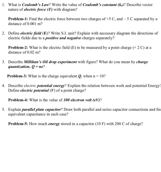 1. What is Coulombs Law? Write the value of Coulombs constant (ke)? Describe vector nature of electric force (F) with diagram? Problem-1: Find the electric force between two charges of +5 C, and-5 C separated by a distance of 0.001 m? 2. Define electric field (E)? Write S.I. unit? Explain with necessary diagram the directions of electric fields due to a positive and negative charges separately? Problem-2: What is the electric field (E) to be measured by a point charge (+ 2 C) at a distance of 0.02 m? 3. Describe Millikans Oil drop experiment with figure? What do you mean by charge quantization, Q= ne? Problem-3: What is the charge equivalent Q, when n-10? Describe electric potential energy? Explain the relation between work and potential Energy 4. Define electric potential (V) of a point charge? Problem-4: What is the value of 100 electron volt (eV)? Explain parallel plate capacitor? Draw both parallel and series capacitor connections and fin 5. equivalent capacitance in each case? Problem-5: How much energy stored in a capacitor (10 F) with 200 C of charge?