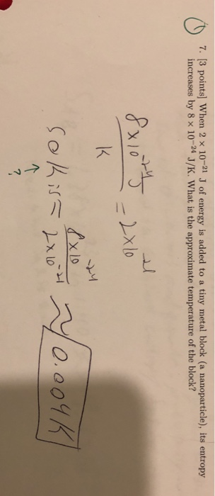 7. [3 points] When 2 x 10-21 J of energy is added to a tiny metal block (a nanoparticle), its entropy increases by 8 x 10-24
