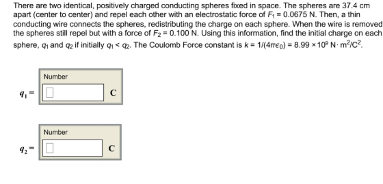 There are two identical, positively charged conducting spheres fixed in space. The spheres are 37.4 cm apart (center to center) and repel each other with an electrostatic force of Fl = 0.0675 N. Then, a thin conducting wire connects the spheres, redistributing the charge on each sphere. When the wire is removed the spheres still repel but with a force of F2-0.100 N. Using this information, find the initial charge on each sphere, q1 and q2 if initially q<02. The Coulomb Force constant is k 1/4TE) 8.99 x109 N m2ic2 Number Number 427