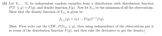 (5) Let Y,... Y2 be independent random variables from a distribution with distribution function P(У у-F(y), and density function f(s). Now let yl) be the minim um of all the observations. Show that the density function of Yu) is given by ow let Y(1 Yo ()n(1 - F(w)-f(w) Hint: First write out the CDF. P(W1) y), then using independence of the observations put it in terms of the distribution function F(), and then take the derivative to get the density.]