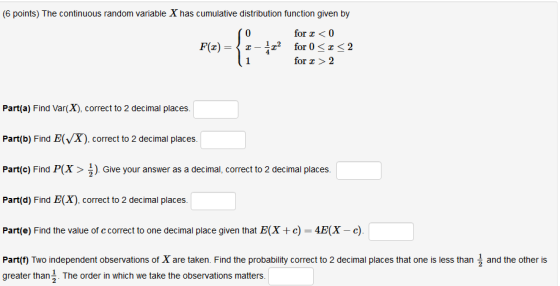 (6 points) The continuous random variable X has cumulative distribution function given by 0 for0 for 0 < z < 2 for 2 F(z) = 〈 z-4z2 Part(a) Find Var(X), correct to 2 decimal places. Part(b) Find E(X) correct to 2 decimal places. Part(c) Find P(X>) Give your answer as a decimal, correct to 2 decimal places. Part(d) Find E(X), correct to 2 decimal places. Part(e) Find the value of c correct to one decimal place given that E(Xc) 4E(X-c Part(t) Two independent observations of X are taken. Find the probability correct to 2 decimal places that one is less than and the other is greater than3 The order in which we take the observations matters.