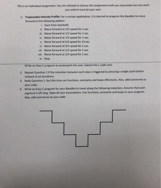 This is an individual assignment. You are allowed to discuss this assignment with you classmates but any work you submit must be your own. Trapezoidal Velocity Profile: For a certain application, it is desired to program the BaseBot to move forward in the following pattern 1. i. Start from standstill. ii. Move forward at 1/4 speed for 1 sec. ili. Move forward at 1/2 speed for 1 sec. iv. Move forward at 3/4 speed for 1 sec. v. Move forward at full speed for 15 sec. vi. Move forward at 3/4 speed for 1 sec vii. Move forward at 1/2 speed for 1 sec. vili. ix. Move forward at 1/4 speed for 1 sec. Stop. Write an Easy C program to accomplish this task. Submit the C code only Repeat Question 1 if the transition between each step is triggered by pressing a single push-buttor instead of set durations. Redo Question 1. But this time use functions, constants and loops effectively. Also, add comments to your code Write an Easy C program for your BaseBot to travel along the following trajectory. Assume that each segment is 2ft long. State all your assumptions. Use functions, constants and loops in your program. Also, add comments to your code. 2. 3. 4.